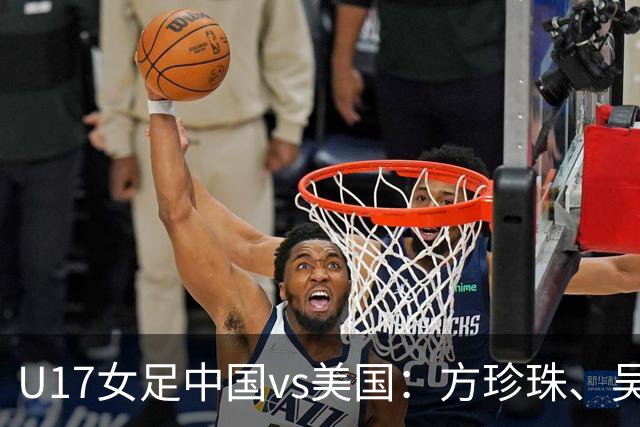 U17女足中国vs美国：方珍珠、吴逸晨出战，刘雨希、徐晓棠首发